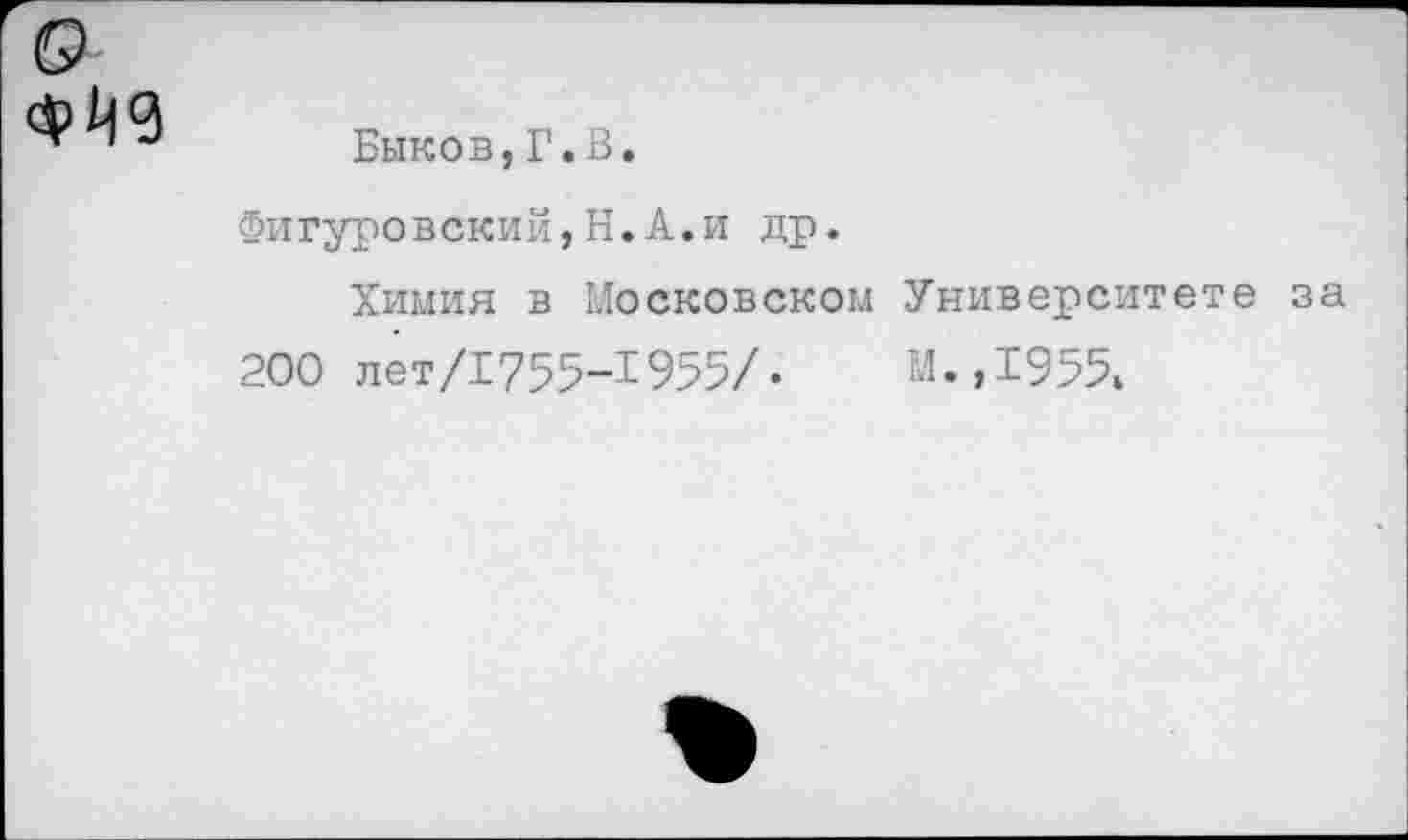 ﻿$119
Быков,Г.В.
Фигуровский,Н.А.и др.
Химия в Московском Университете за 200 лет/1755-1955/•	М.,1955.